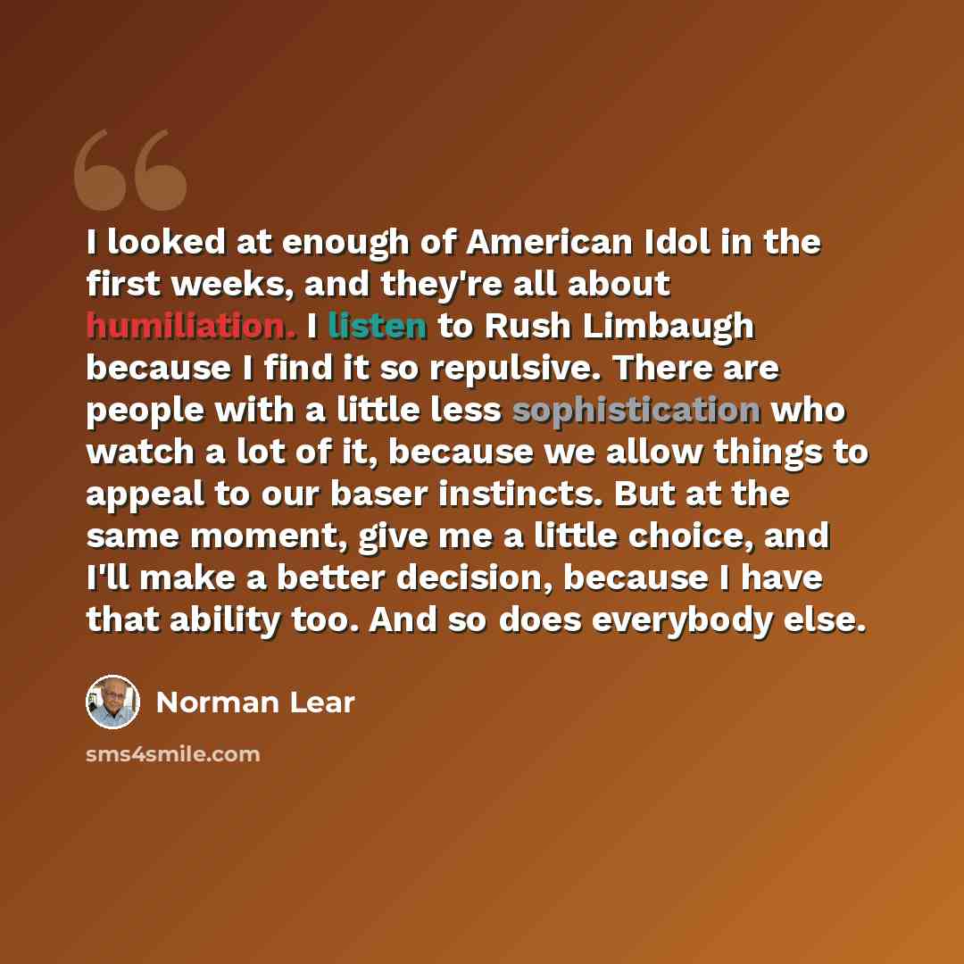 “I looked at enough of American Idol in the first weeks, and they're all about humiliation. I listen to Rush Limbaugh because I find it so repulsive. There are people with a little less sophistication who watch a lot of it, because we allow things to appeal to our baser instincts. But at the same…” quote by Norman Lear