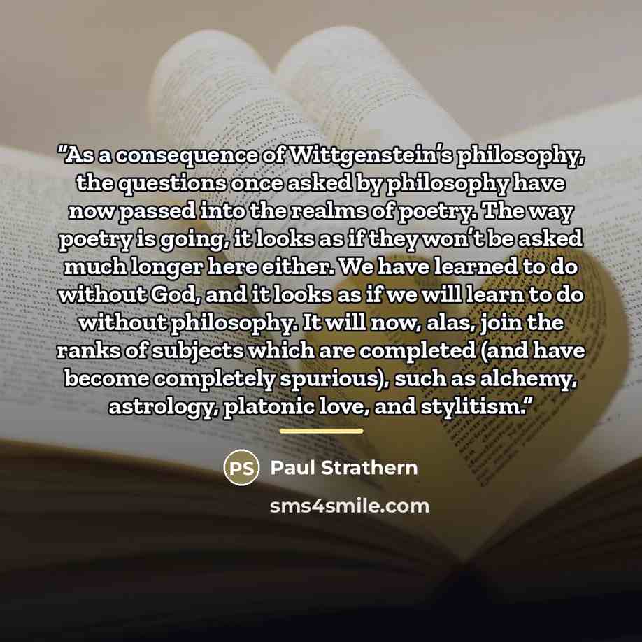 “As a consequence of Wittgenstein’s philosophy, the questions once asked by philosophy have now passed into the realms of poetry. The way poetry is going, it looks as if they won’t be asked much longer here either. We have learned to do without God, and it looks as if we will learn to do without…” quote by Paul Strathern