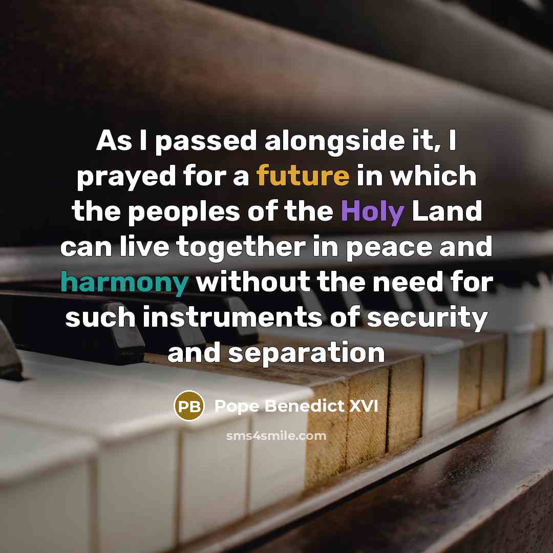 “As I passed alongside it, I prayed for a future in which the peoples of the Holy Land can live together in peace and harmony without the need for such instruments of security and separation” quote by Pope Benedict XVI