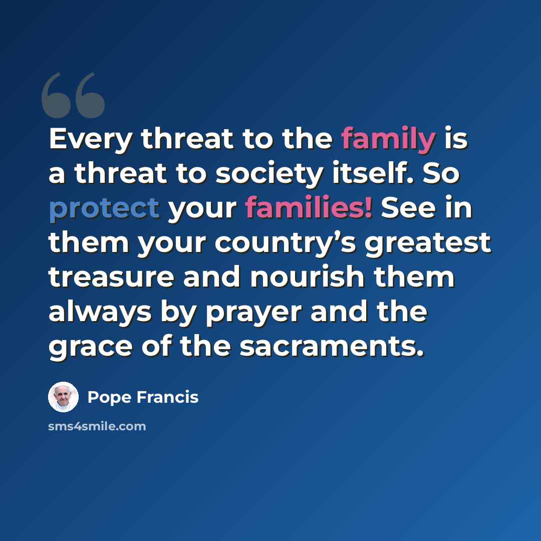 “Every threat to the family is a threat to society itself. So protect your families! See in them your country’s greatest treasure and nourish them always by prayer and the grace of the sacraments.” quote by Pope Francis