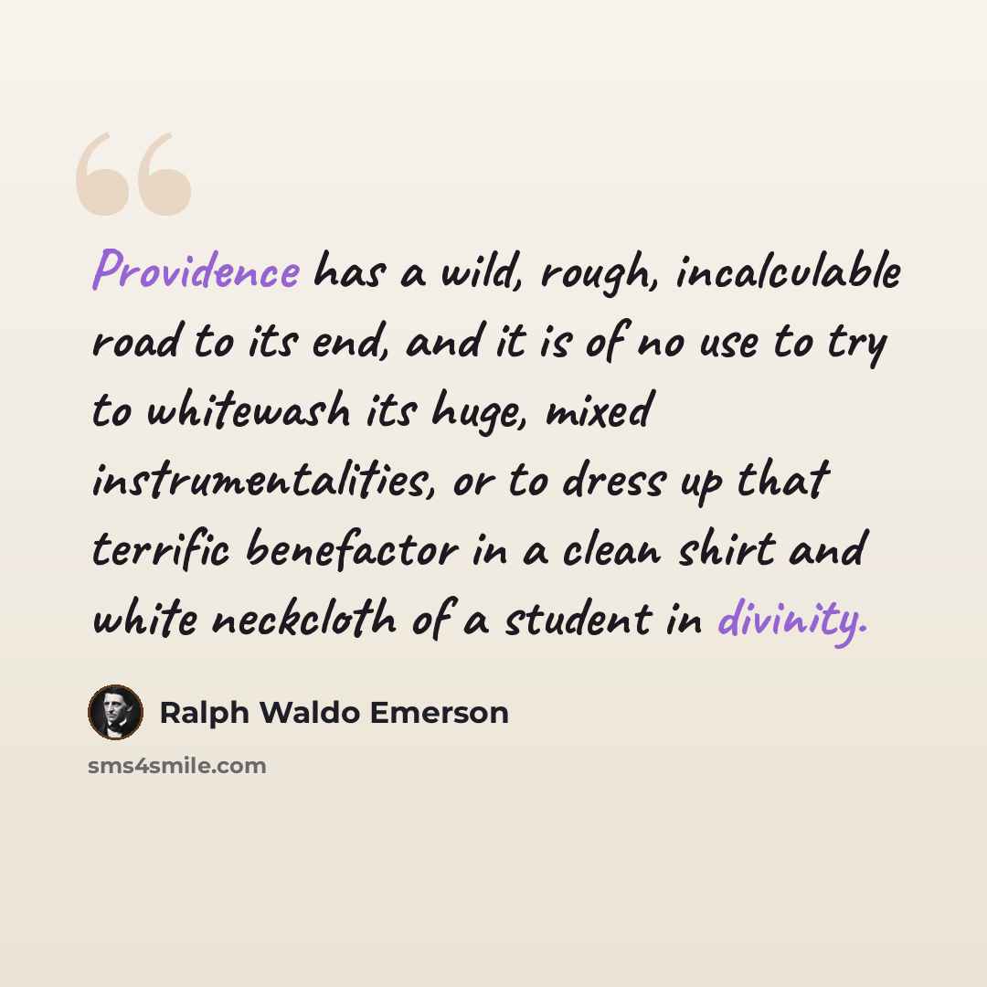 “Providence has a wild, rough, incalculable road to its end, and it is of no use to try to whitewash its huge, mixed instrumentalities, or to dress up that terrific benefactor in a clean shirt and white neckcloth of a student in divinity.” quote by Ralph Waldo Emerson