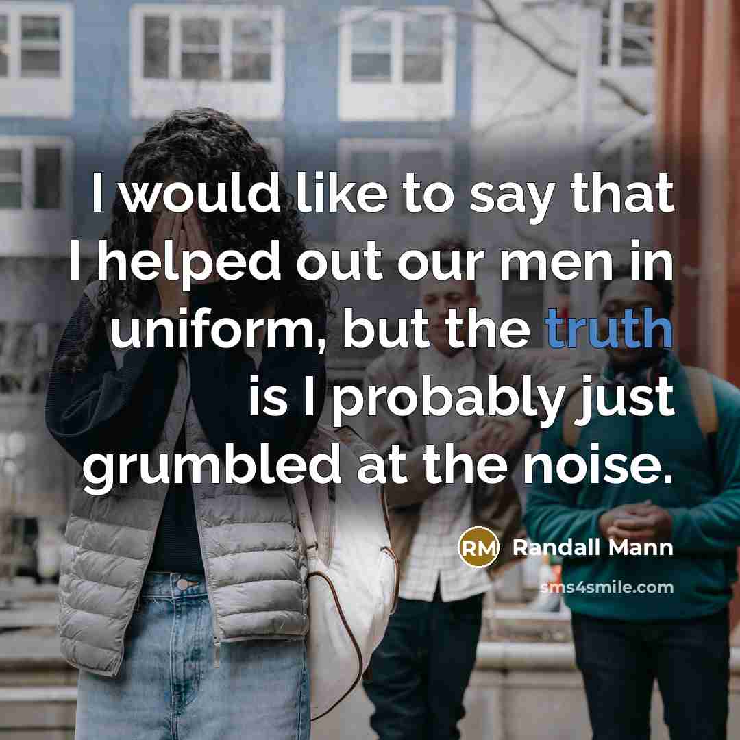 “I would like to say that I helped out our men in uniform, but the truth is I probably just grumbled at the noise.” quote by Randall Mann