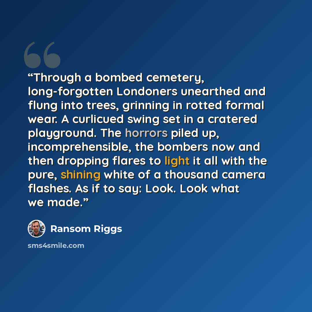 “Through a bombed cemetery, long-forgotten Londoners unearthed and flung into trees, grinning in rotted formal wear. A curlicued swing set in a cratered playground. The horrors piled up, incomprehensible, the bombers now and then dropping flares to light it all with the pure, shining white of a…” quote by Ransom Riggs