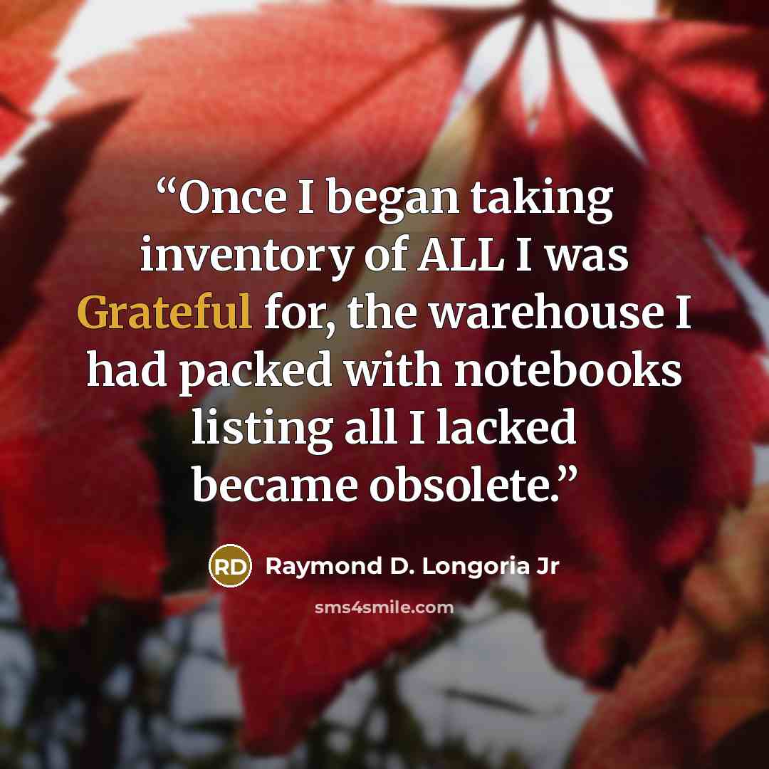 “Once I began taking inventory of ALL I was Grateful for, the warehouse I had packed with notebooks listing all I lacked became obsolete.” quote by Raymond D. Longoria Jr