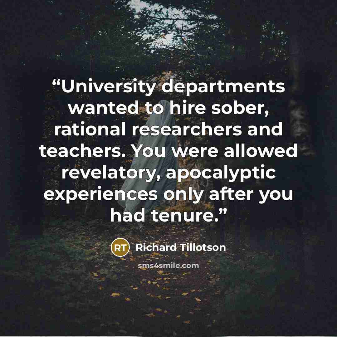 “University departments wanted to hire sober, rational researchers and teachers. You were allowed revelatory, apocalyptic experiences only after you had tenure.” quote by Richard Tillotson