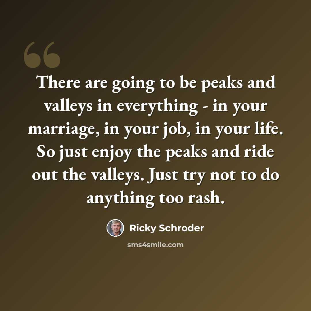 “There are going to be peaks and valleys in everything - in your marriage, in your job, in your life. So just enjoy the peaks and ride out the valleys. Just try not to do anything too rash.” quote by Ricky Schroder