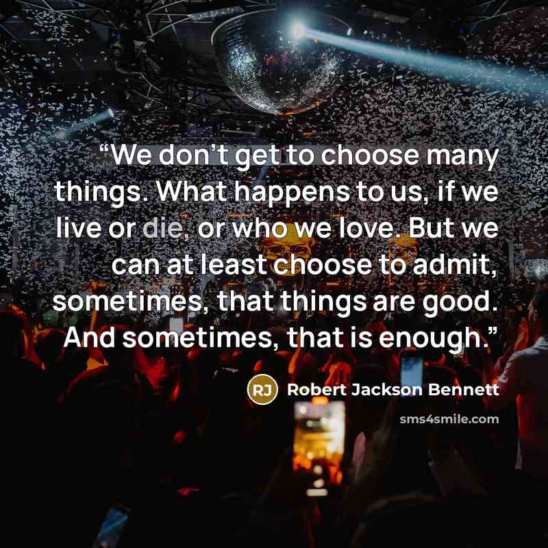 “We don't get to choose many things. What happens to us, if we live or die, or who we love. But we can at least choose to admit, sometimes, that things are good. And sometimes, that is enough.” quote by Robert Jackson Bennett
