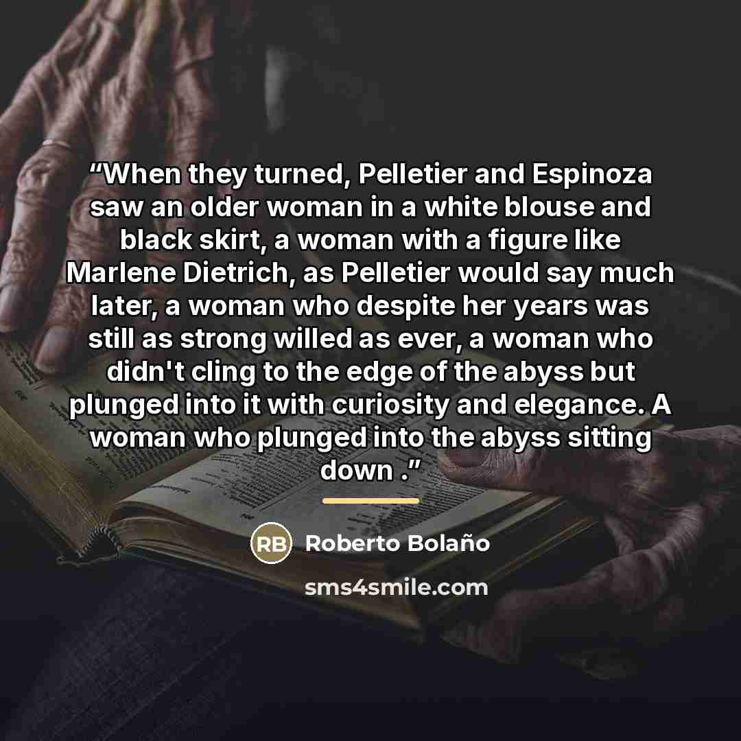 “When they turned, Pelletier and Espinoza saw an older woman in a white blouse and black skirt, a woman with a figure like Marlene Dietrich, as Pelletier would say much later, a woman who despite her years was still as strong willed as ever, a woman who didn't cling to the edge of the abyss but…” quote by Roberto Bolaño