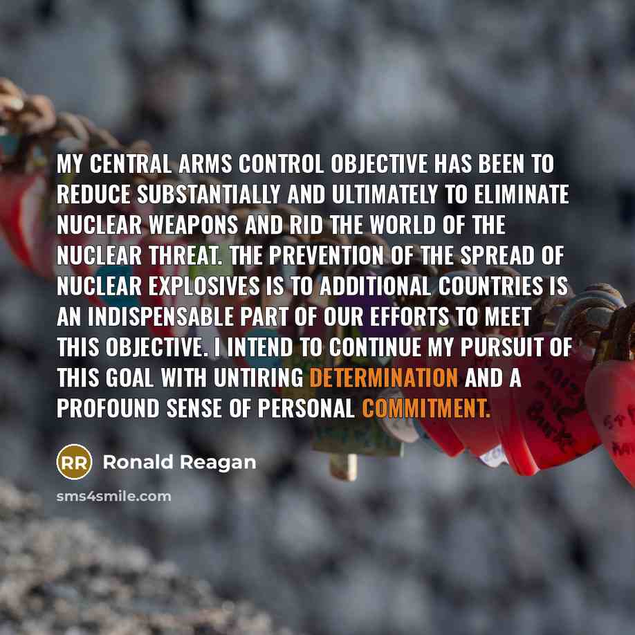 “My central arms control objective has been to reduce substantially and ultimately to eliminate nuclear weapons and rid the world of the nuclear threat. The prevention of the spread of nuclear explosives is to additional countries is an indispensable part of our efforts to meet this objective. I…” quote by Ronald Reagan