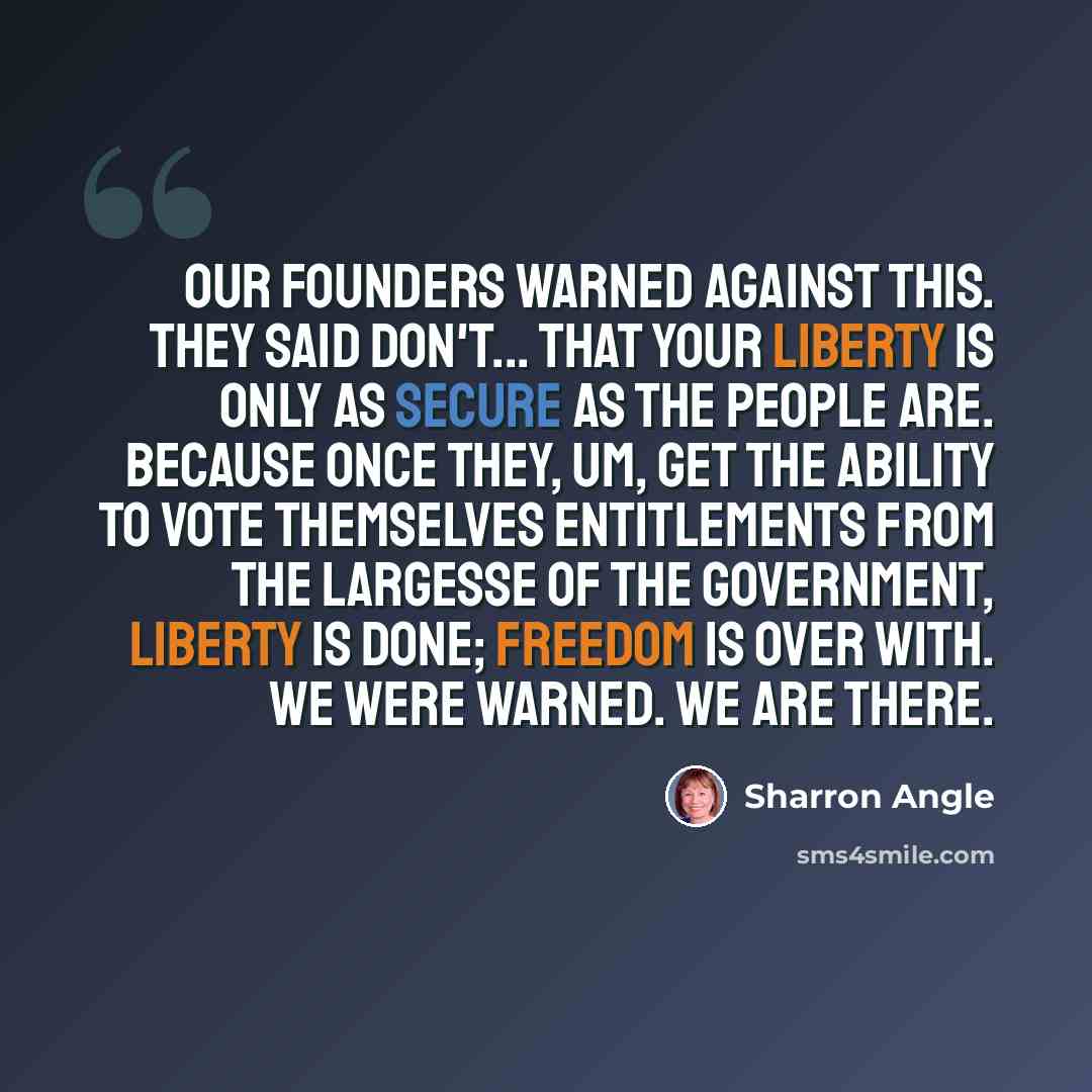 “Our Founders warned against this. They said don't... that your liberty is only as secure as the people are. Because once they, um, get the ability to vote themselves entitlements from the largesse of the government, liberty is done; freedom is over with. We were warned. We are there.” quote by Sharron Angle