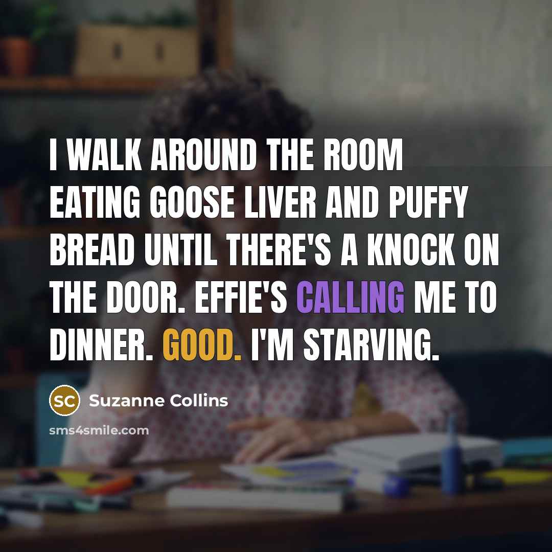 “I walk around the room eating goose liver and puffy bread until there's a knock on the door. Effie's calling me to dinner. Good. I'm starving.” quote by Suzanne Collins