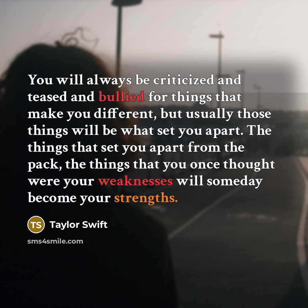 “You will always be criticized and teased and bullied for things that make you different, but usually those things will be what set you apart. The things that set you apart from the pack, the things that you once thought were your weaknesses will someday become your strengths.” quote by Taylor Swift
