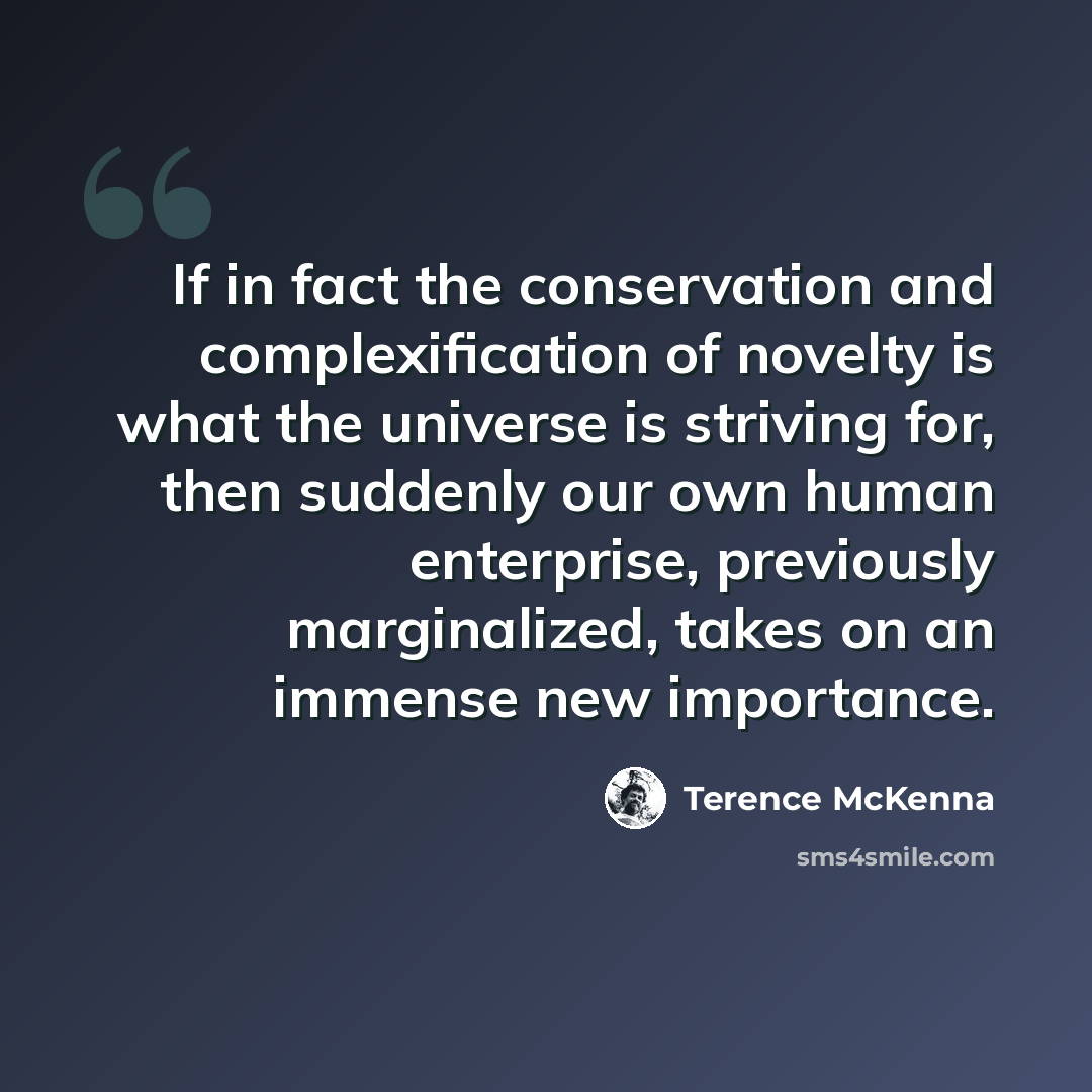 “If in fact the conservation and complexification of novelty is what the universe is striving for, then suddenly our own human enterprise, previously marginalized, takes on an immense new importance.” quote by Terence McKenna