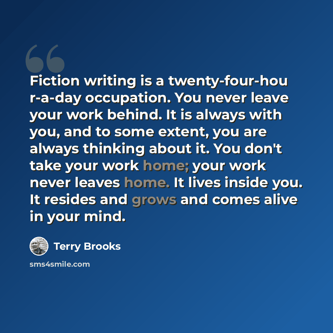 “Fiction writing is a twenty-four-hou r-a-day occupation. You never leave your work behind. It is always with you, and to some extent, you are always thinking about it. You don't take your work home; your work never leaves home. It lives inside you. It resides and grows and comes alive in your mind.” quote by Terry Brooks