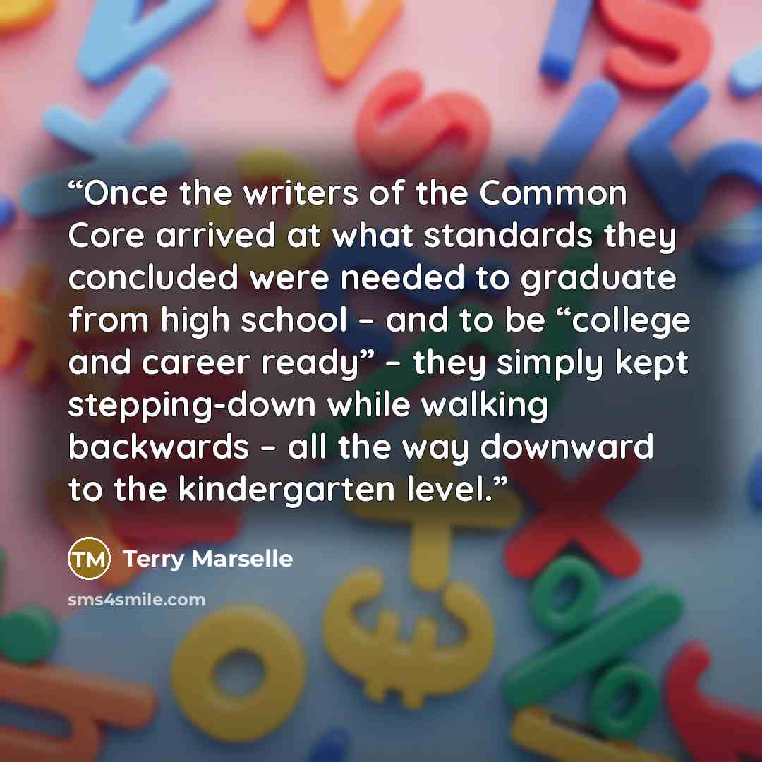 “Once the writers of the Common Core arrived at what standards they concluded were needed to graduate from high school – and to be “college and career ready” – they simply kept stepping-down while walking backwards – all the way downward to the kindergarten level.” quote by Terry Marselle