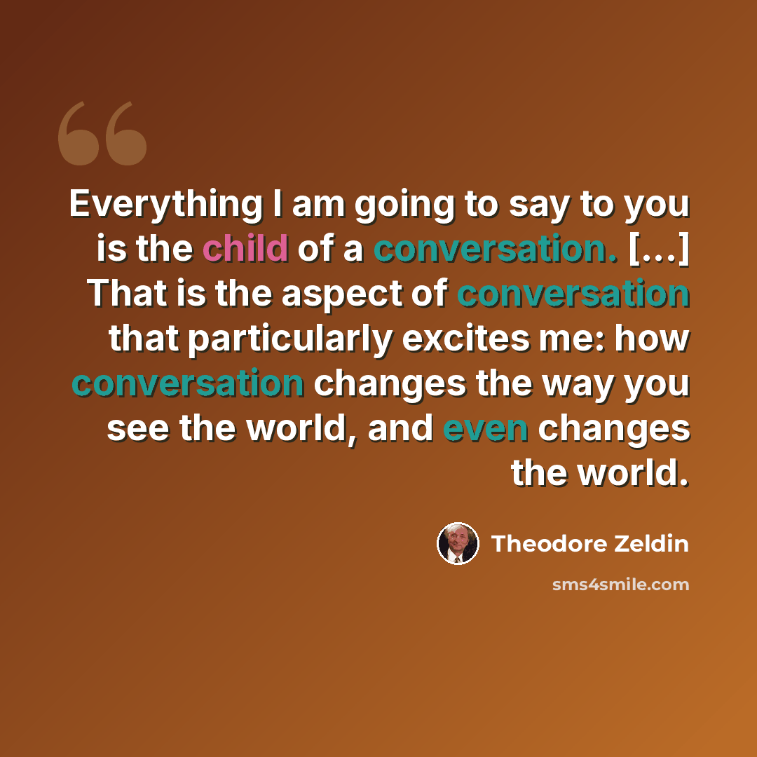 “Everything I am going to say to you is the child of a conversation. [...] That is the aspect of conversation that particularly excites me: how conversation changes the way you see the world, and even changes the world.” quote by Theodore Zeldin