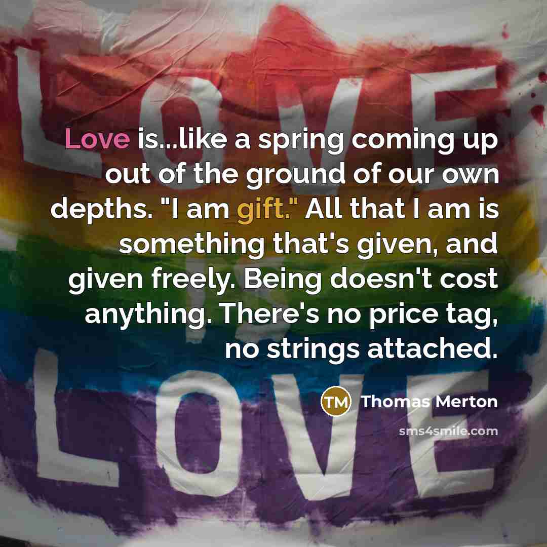 “Love is...like a spring coming up out of the ground of our own depths. "I am gift." All that I am is something that's given, and given freely. Being doesn't cost anything. There's no price tag, no strings attached.” quote by Thomas Merton