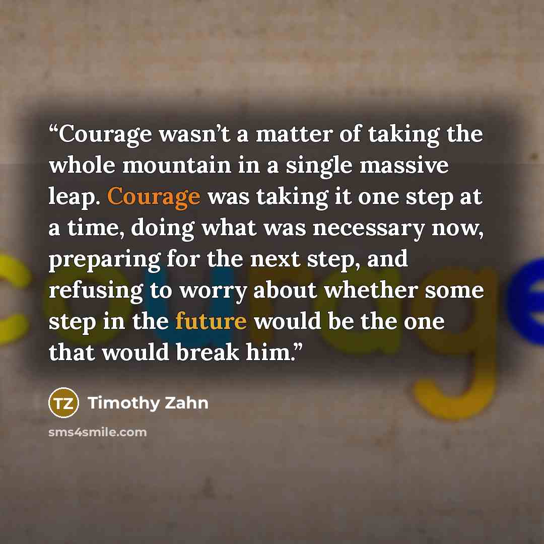 “Courage wasn’t a matter of taking the whole mountain in a single massive leap. Courage was taking it one step at a time, doing what was necessary now, preparing for the next step, and refusing to worry about whether some step in the future would be the one that would break him.” quote by Timothy Zahn