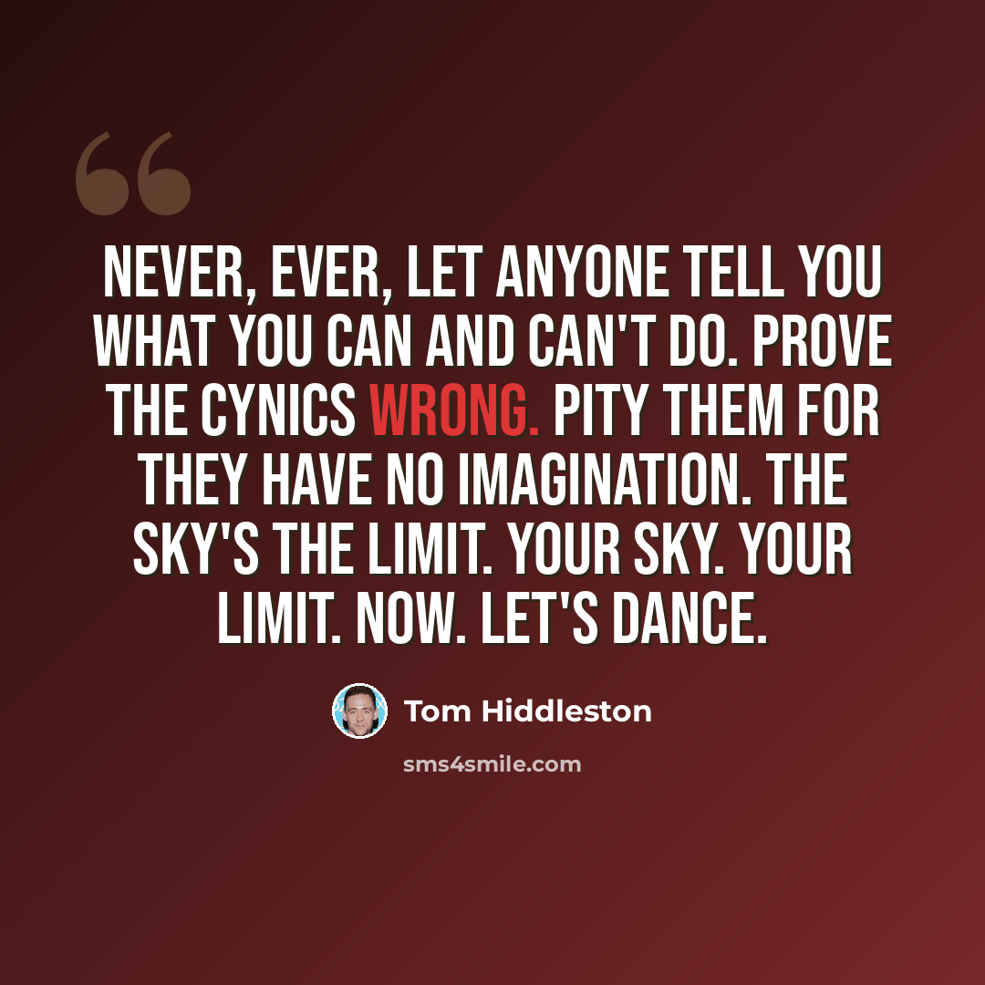 “Never, ever, let anyone tell you what you can and can't do. Prove the cynics wrong. Pity them for they have no imagination. The sky's the limit. Your sky. Your limit. Now. Let's dance.” quote by Tom Hiddleston