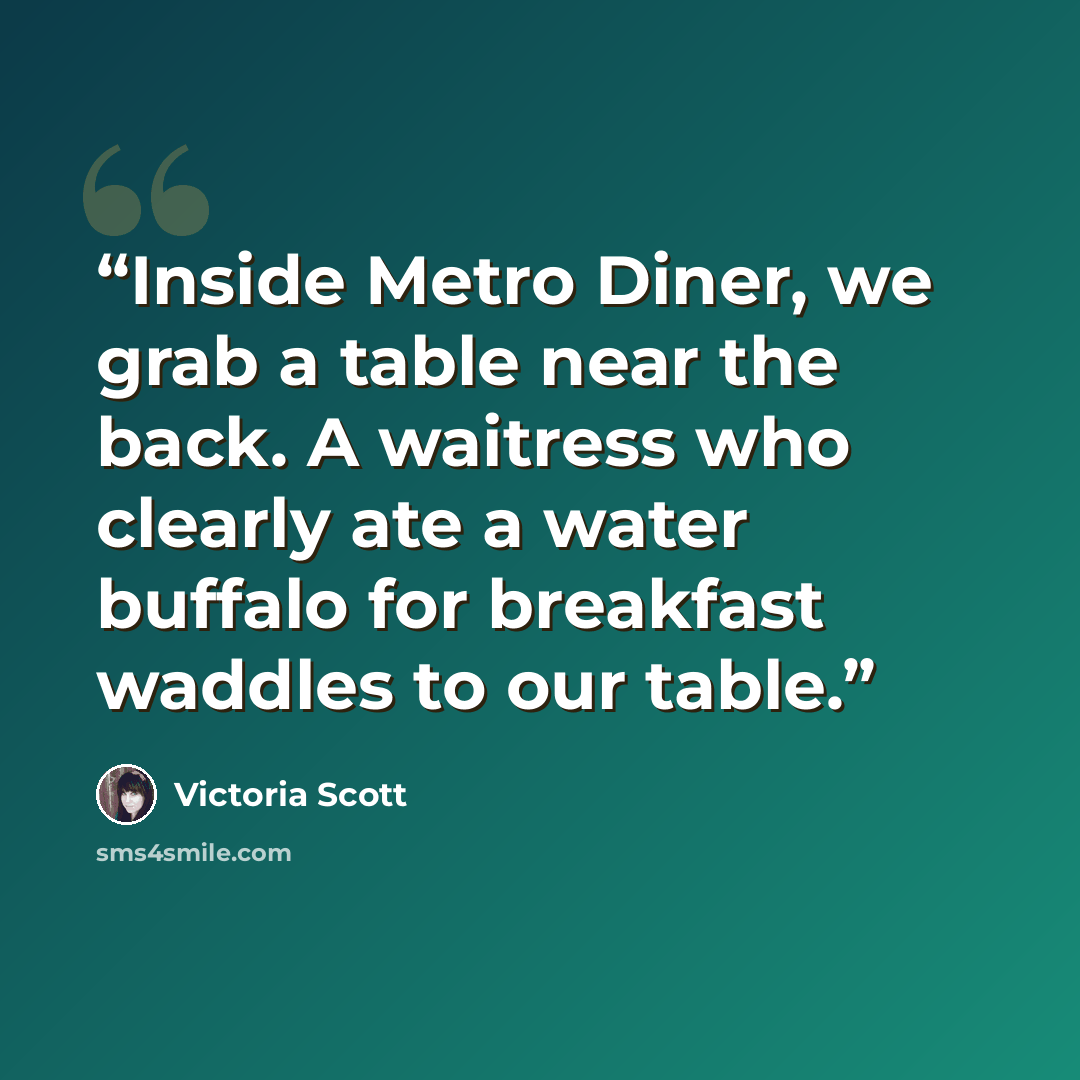 “Inside Metro Diner, we grab a table near the back. A waitress who clearly ate a water buffalo for breakfast waddles to our table.” quote by Victoria Scott