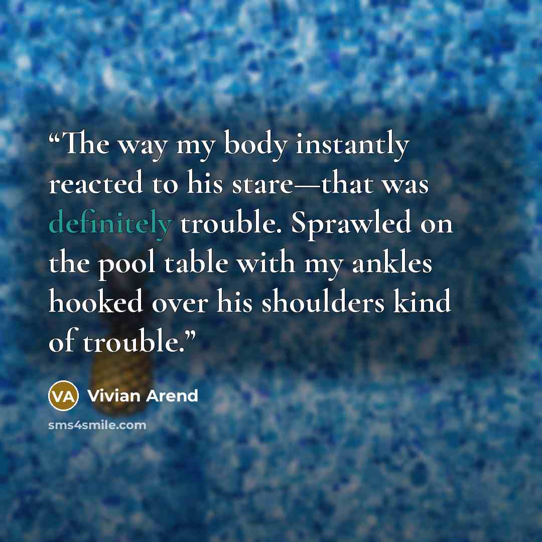 “The way my body instantly reacted to his stare—that was definitely trouble. Sprawled on the pool table with my ankles hooked over his shoulders kind of trouble.” quote by Vivian Arend