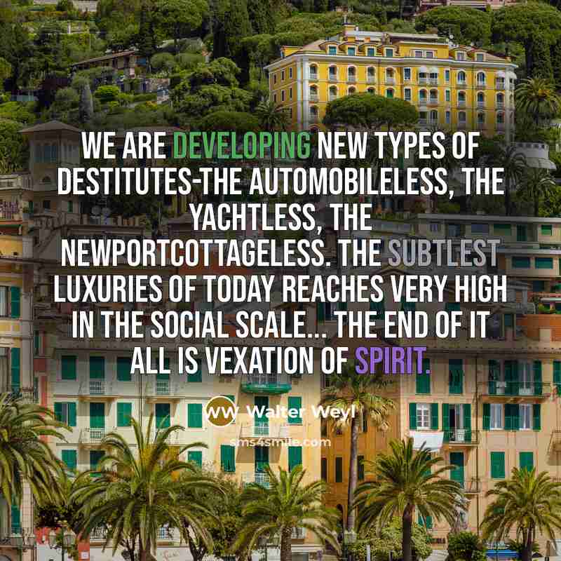 “We are developing new types of destitutes-the automobileless, the yachtless, the Newportcottageless. The subtlest luxuries of today reaches very high in the social scale... The end of it all is vexation of spirit.” quote by Walter Weyl