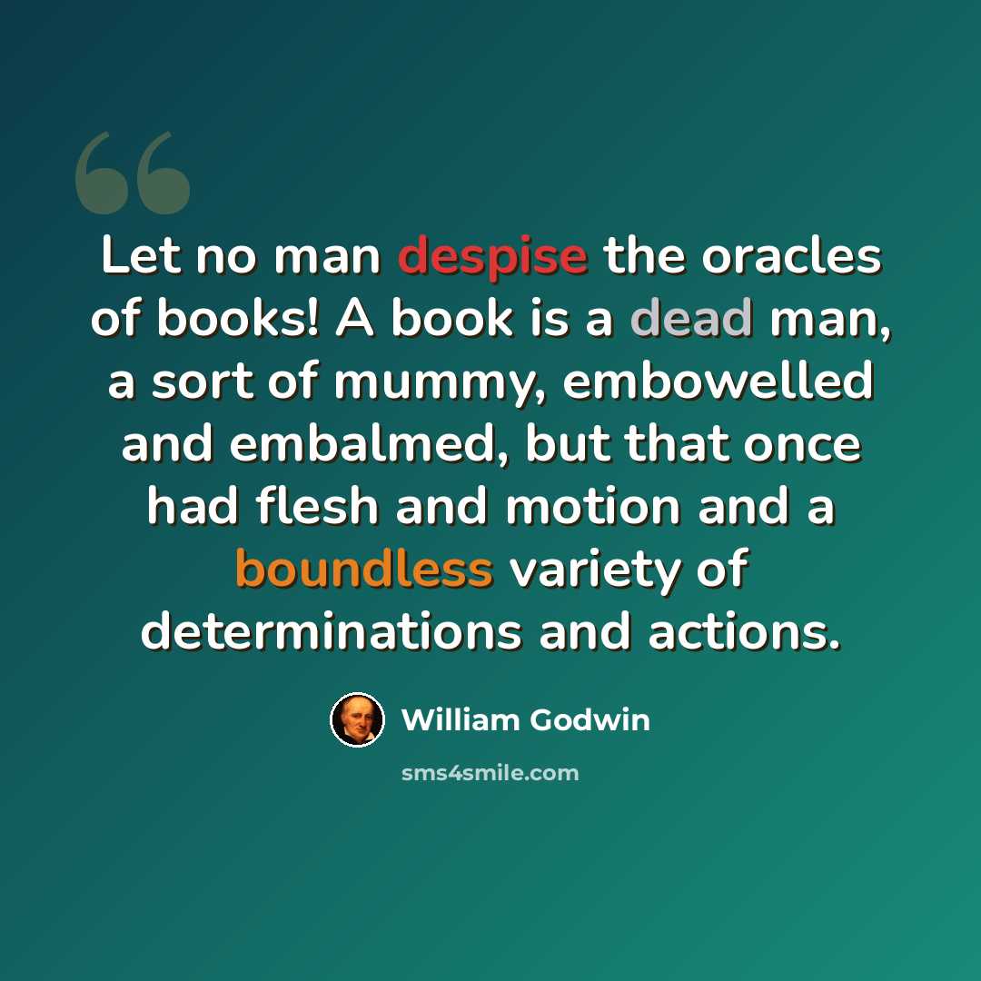 “Let no man despise the oracles of books! A book is a dead man, a sort of mummy, embowelled and embalmed, but that once had flesh and motion and a boundless variety of determinations and actions.” quote by William Godwin