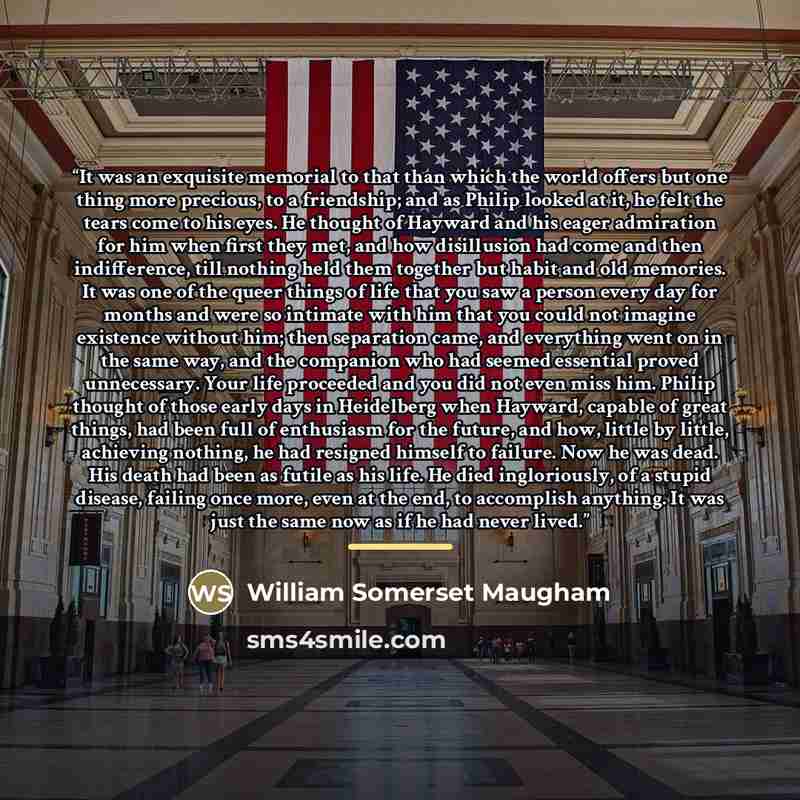 “It was an exquisite memorial to that than which the world offers but one thing more precious, to a friendship; and as Philip looked at it, he felt the tears come to his eyes. He thought of Hayward and his eager admiration for him when first they met, and how disillusion had come and then…” quote by William Somerset Maugham