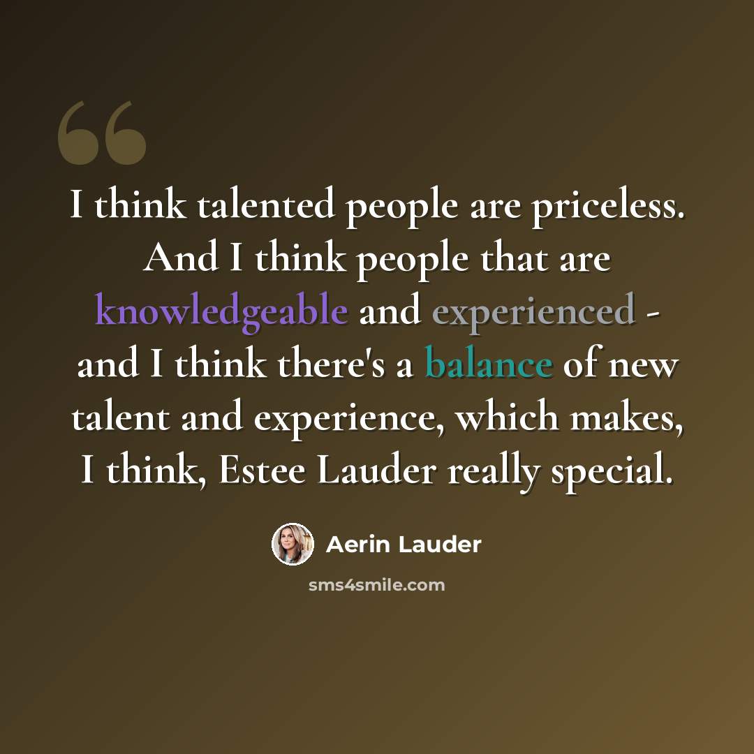 “I think talented people are priceless. And I think people that are knowledgeable and experienced - and I think there's a balance of new talent and experience, which makes, I think, Estee Lauder really special.” quote by Aerin Lauder