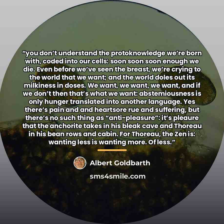 “you don’t understand the protoknowledge we’re born with, coded into our cells: soon soon soon enough we die. Even before we’ve seen the breast, we’re crying to the world that we want; and the world doles out its milkiness in doses. We want, we want, we want, and if we don’t then that’s what we…” quote by Albert Goldbarth