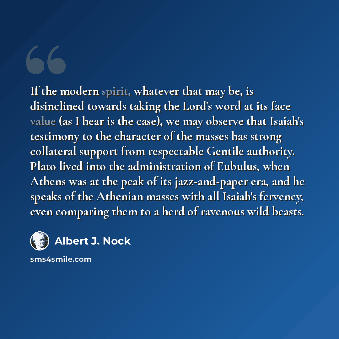 “If the modern spirit, whatever that may be, is disinclined towards taking the Lord's word at its face value (as I hear is the case), we may observe that Isaiah's testimony to the character of the masses has strong collateral support from respectable Gentile authority. Plato lived into the…” quote by Albert J. Nock