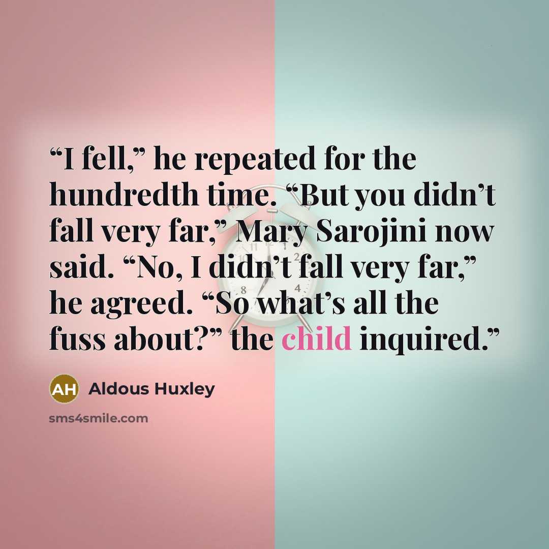 “I fell,” he repeated for the hundredth time. “But you didn’t fall very far,” Mary Sarojini now said. “No, I didn’t fall very far,” he agreed. “So what’s all the fuss about?” the child inquired.” quote by Aldous Huxley