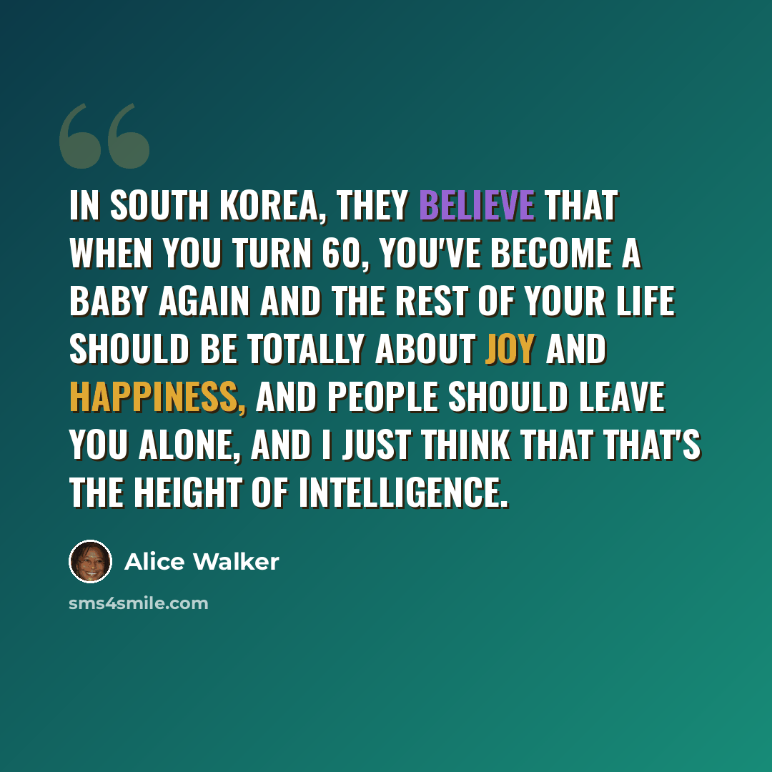 “In South Korea, they believe that when you turn 60, you've become a baby again and the rest of your life should be totally about joy and happiness, and people should leave you alone, and I just think that that's the height of intelligence.” quote by Alice Walker
