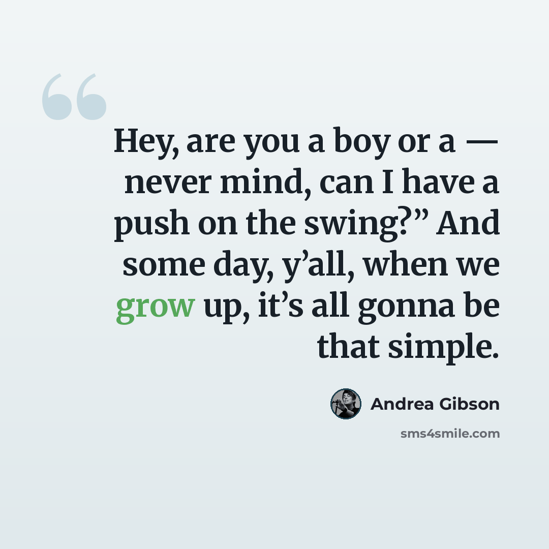 “Hey, are you a boy or a — never mind, can I have a push on the swing?” And some day, y’all, when we grow up, it’s all gonna be that simple.” quote by Andrea Gibson