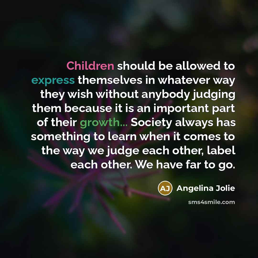 “Children should be allowed to express themselves in whatever way they wish without anybody judging them because it is an important part of their growth... Society always has something to learn when it comes to the way we judge each other, label each other. We have far to go.” quote by Angelina Jolie