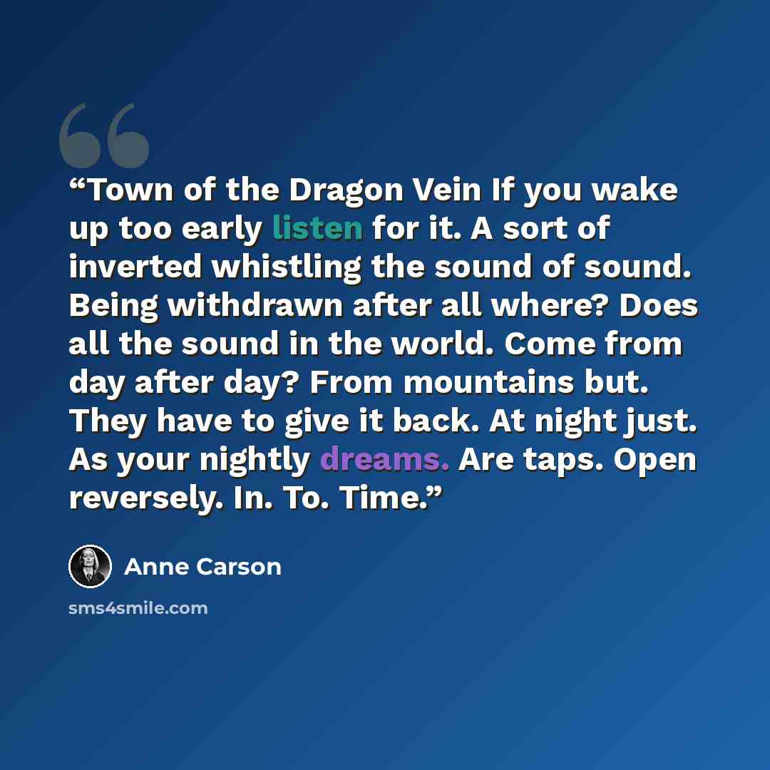 “Town of the Dragon Vein If you wake up too early listen for it. A sort of inverted whistling the sound of sound. Being withdrawn after all where? Does all the sound in the world. Come from day after day? From mountains but. They have to give it back. At night just. As your nightly dreams. Are…” quote by Anne Carson