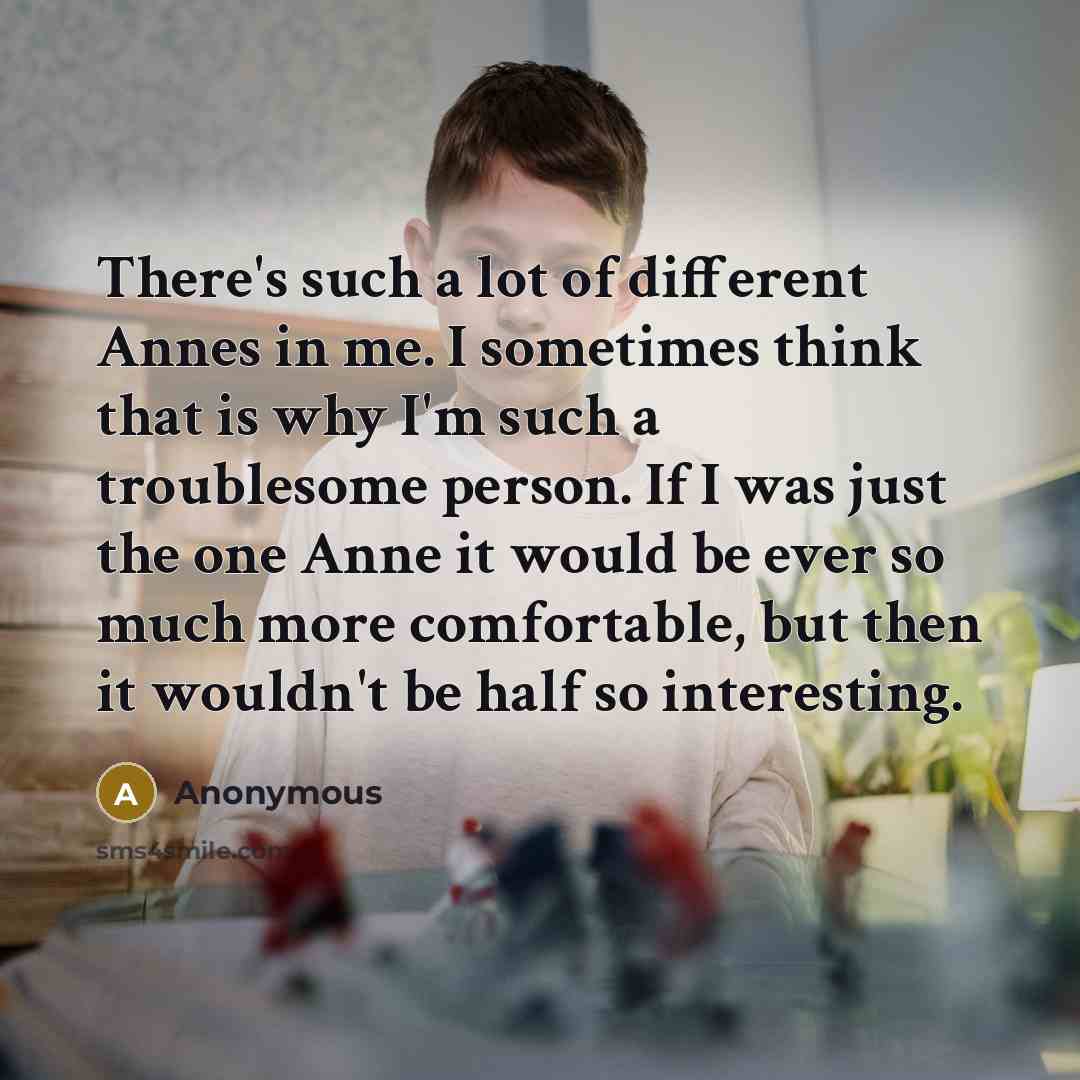 “There's such a lot of different Annes in me. I sometimes think that is why I'm such a troublesome person. If I was just the one Anne it would be ever so much more comfortable, but then it wouldn't be half so interesting.” quote by Anonymous