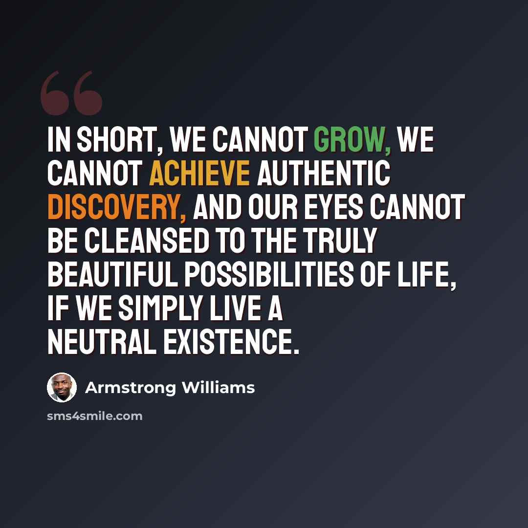 “In short, we cannot grow, we cannot achieve authentic discovery, and our eyes cannot be cleansed to the truly beautiful possibilities of life, if we simply live a neutral existence.” quote by Armstrong Williams