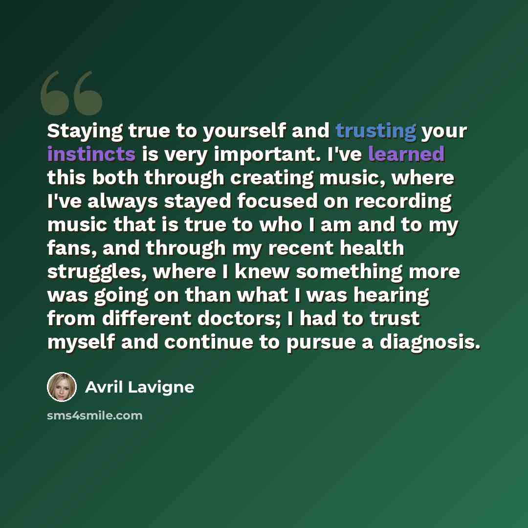 “Staying true to yourself and trusting your instincts is very important. I've learned this both through creating music, where I've always stayed focused on recording music that is true to who I am and to my fans, and through my recent health struggles, where I knew something more was going on than…” quote by Avril Lavigne