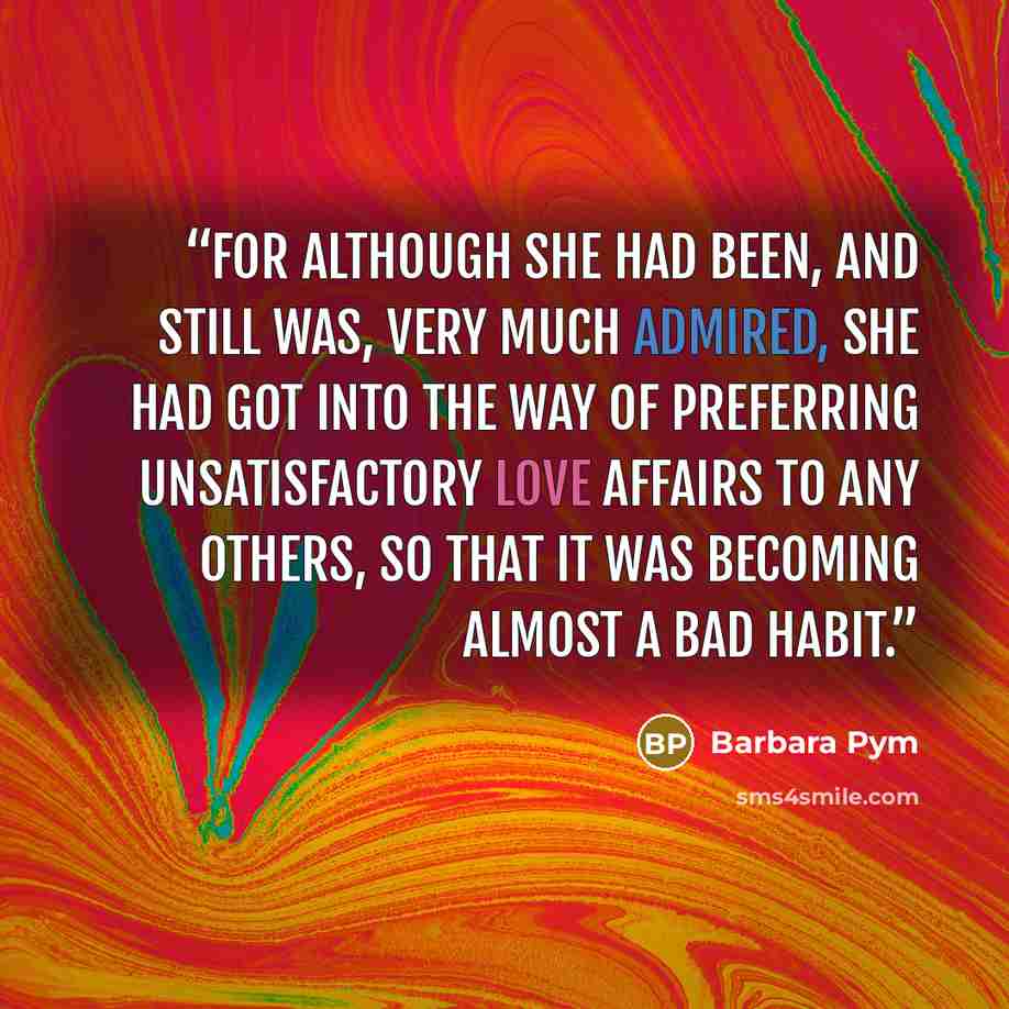 “For although she had been, and still was, very much admired, she had got into the way of preferring unsatisfactory love affairs to any others, so that it was becoming almost a bad habit.” quote by Barbara Pym