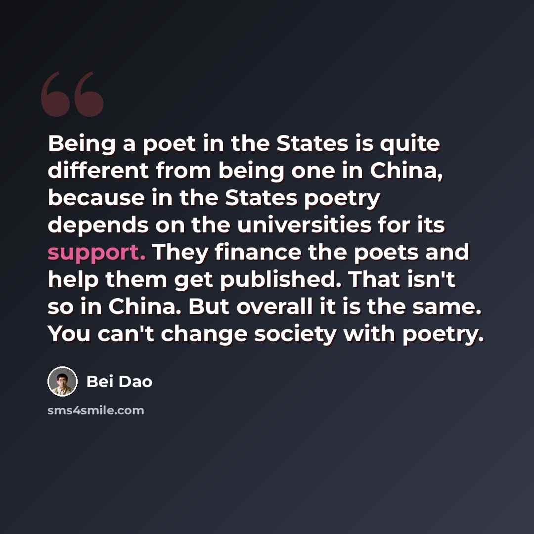 “Being a poet in the States is quite different from being one in China, because in the States poetry depends on the universities for its support. They finance the poets and help them get published. That isn't so in China. But overall it is the same. You can't change society with poetry.” quote by Bei Dao