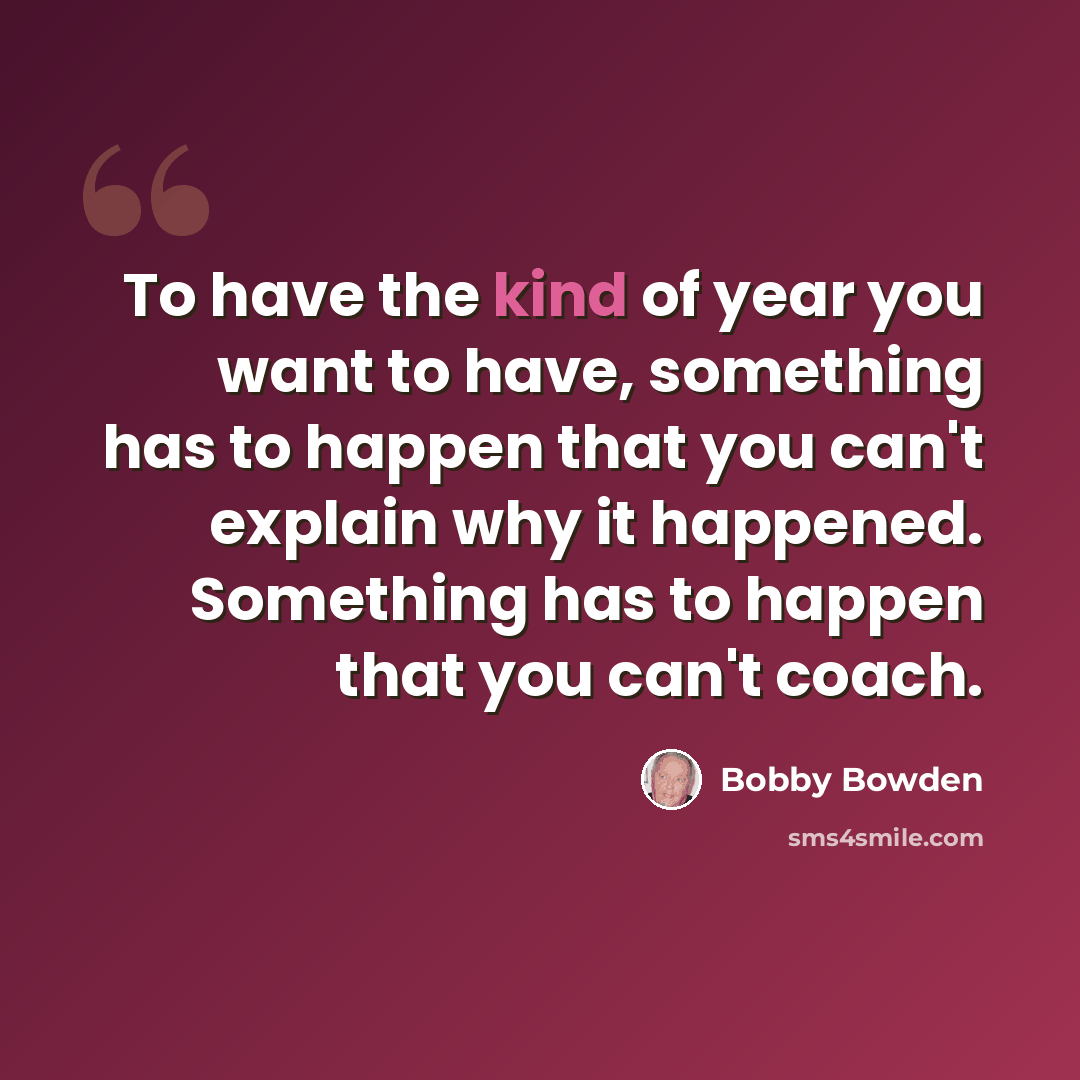 “To have the kind of year you want to have, something has to happen that you can't explain why it happened. Something has to happen that you can't coach.” quote by Bobby Bowden