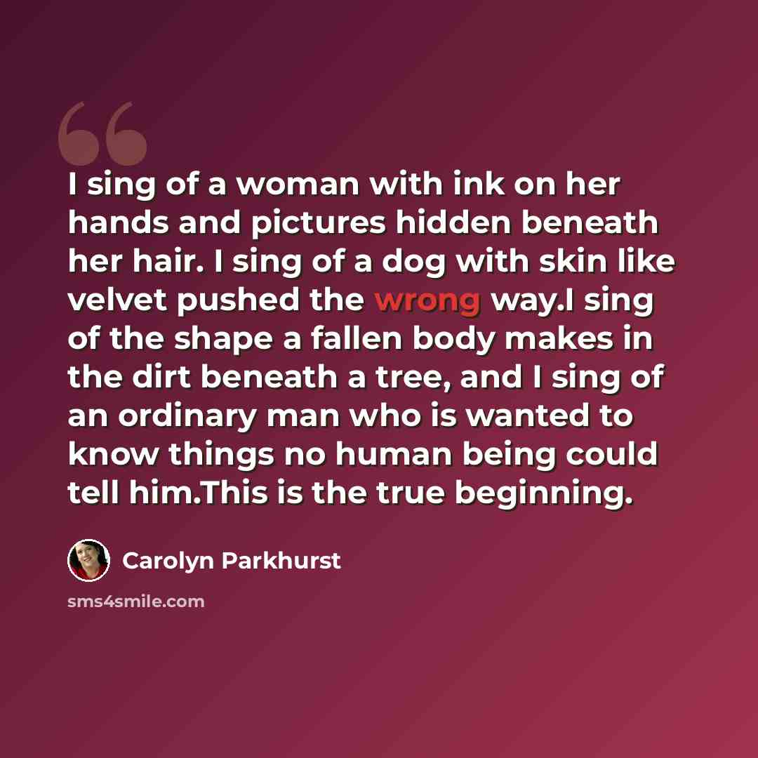 “I sing of a woman with ink on her hands and pictures hidden beneath her hair. I sing of a dog with skin like velvet pushed the wrong way.I sing of the shape a fallen body makes in the dirt beneath a tree, and I sing of an ordinary man who is wanted to know things no human being could tell him.This…” quote by Carolyn Parkhurst