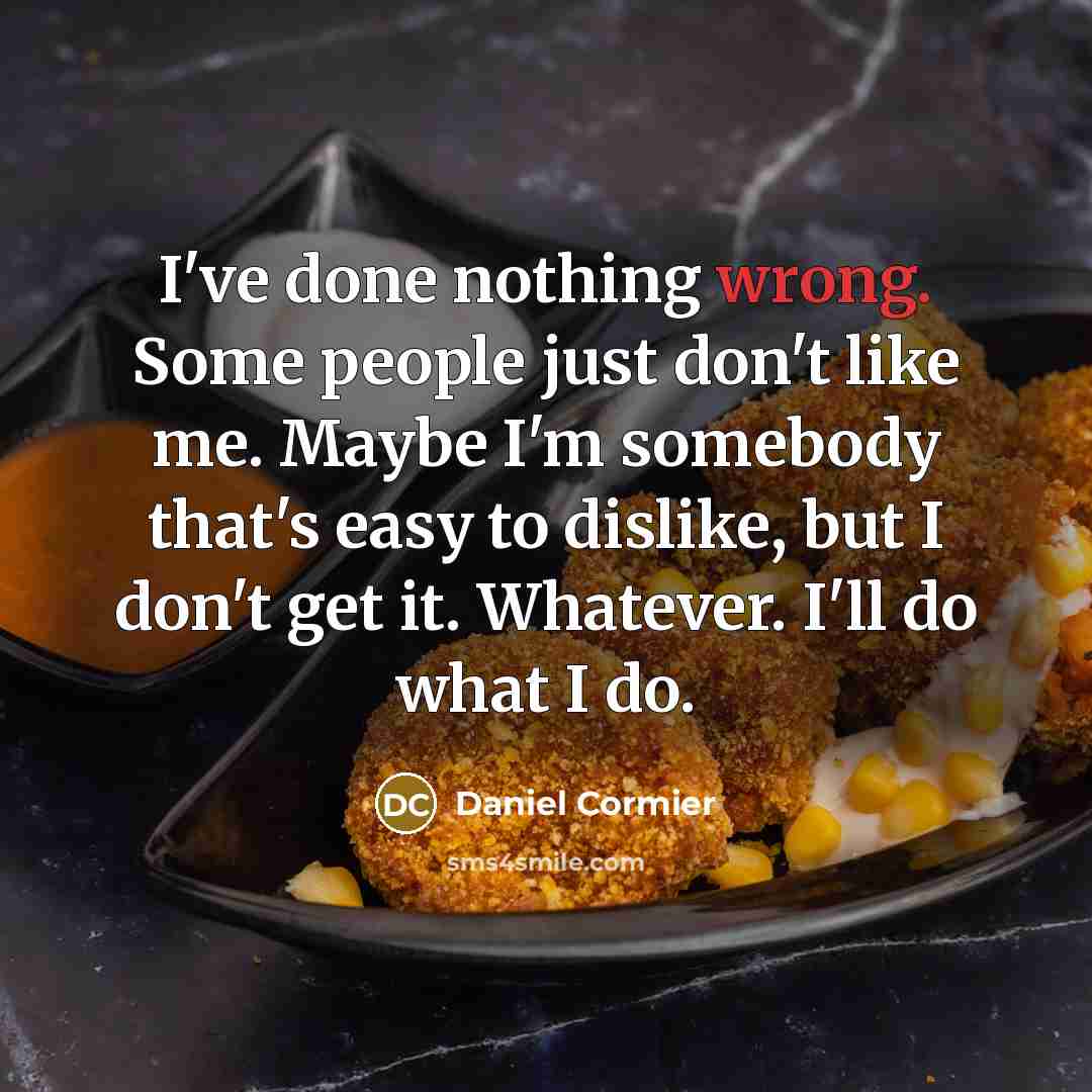 “I've done nothing wrong. Some people just don't like me. Maybe I'm somebody that's easy to dislike, but I don't get it. Whatever. I'll do what I do.” quote by Daniel Cormier