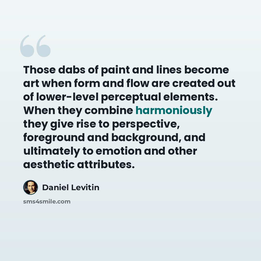 “Those dabs of paint and lines become art when form and flow are created out of lower-level perceptual elements. When they combine harmoniously they give rise to perspective, foreground and background, and ultimately to emotion and other aesthetic attributes.” quote by Daniel Levitin