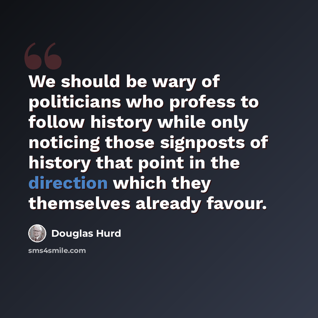 “We should be wary of politicians who profess to follow history while only noticing those signposts of history that point in the direction which they themselves already favour.” quote by Douglas Hurd