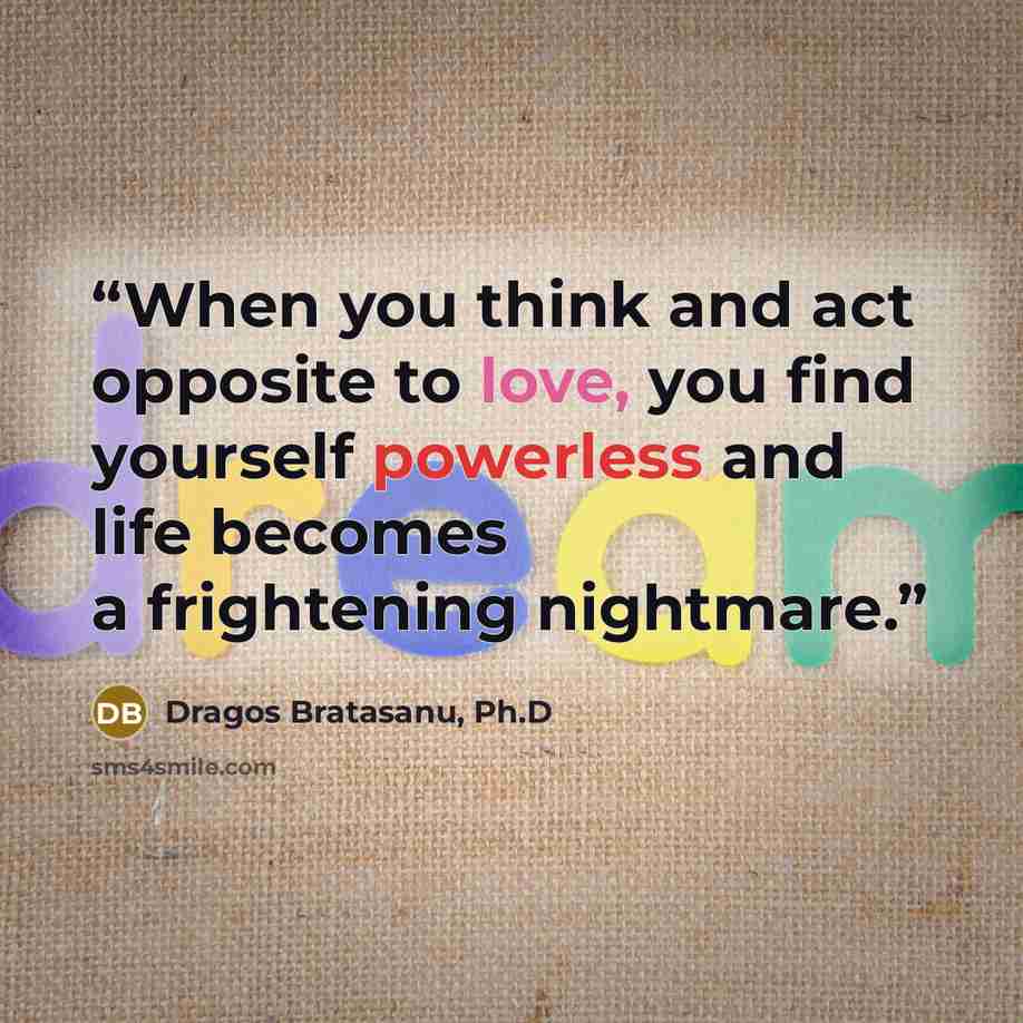 “When you think and act opposite to love, you find yourself powerless and life becomes a frightening nightmare.” quote by Dragos Bratasanu, Ph.D
