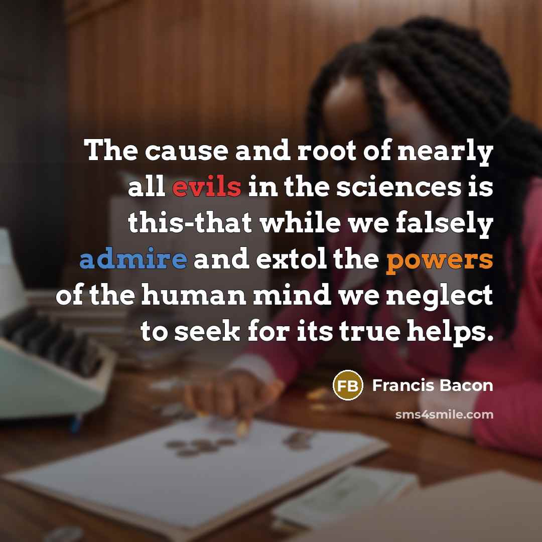 “The cause and root of nearly all evils in the sciences is this-that while we falsely admire and extol the powers of the human mind we neglect to seek for its true helps.” quote by Francis Bacon