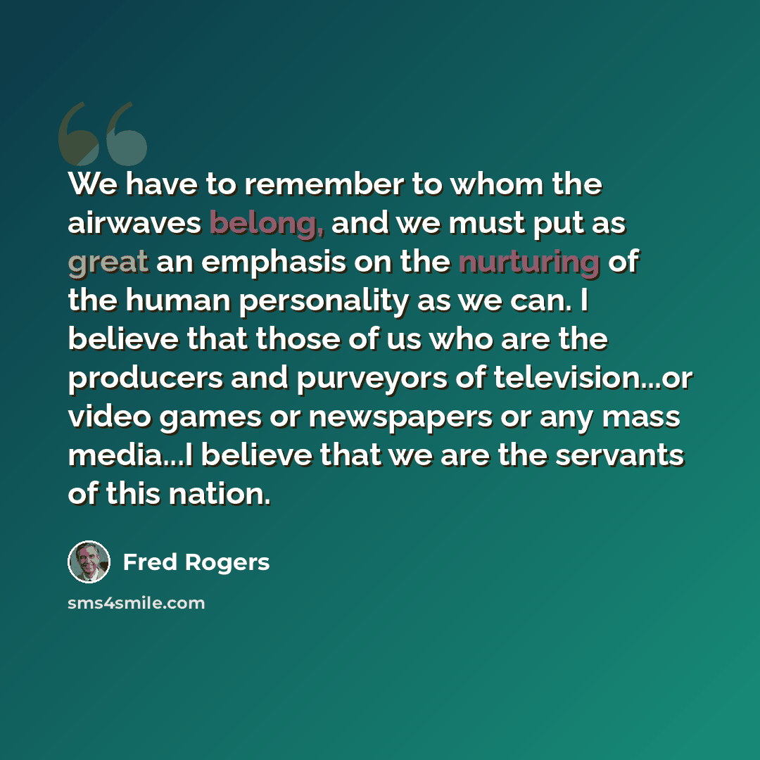 “We have to remember to whom the airwaves belong, and we must put as great an emphasis on the nurturing of the human personality as we can. I believe that those of us who are the producers and purveyors of television...or video games or newspapers or any mass media...I believe that we are the…” quote by Fred Rogers