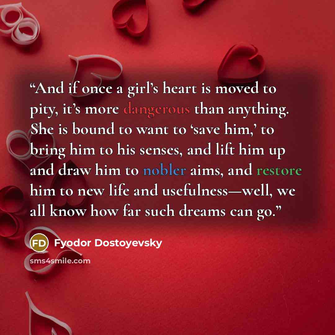 “And if once a girl’s heart is moved to pity, it’s more dangerous than anything. She is bound to want to ‘save him,’ to bring him to his senses, and lift him up and draw him to nobler aims, and restore him to new life and usefulness—well, we all know how far such dreams can go.” quote by Fyodor Dostoyevsky